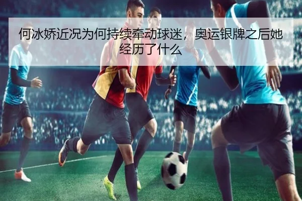 何冰娇近况为何持续牵动球迷，奥运银牌之后她经历了什么